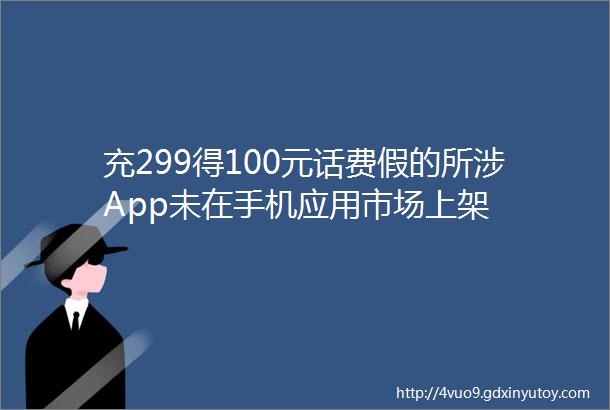 充299得100元话费假的所涉App未在手机应用市场上架